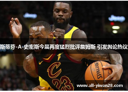 斯蒂芬-A-史密斯今晨再度猛烈批评詹姆斯 引发舆论热议