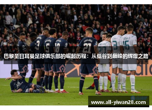 巴黎圣日耳曼足球俱乐部的崛起历程：从低谷到巅峰的辉煌之路