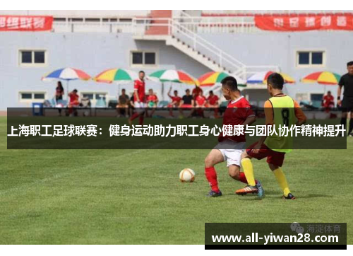 上海职工足球联赛：健身运动助力职工身心健康与团队协作精神提升