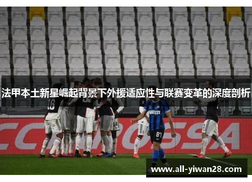 法甲本土新星崛起背景下外援适应性与联赛变革的深度剖析