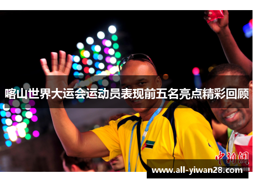 喀山世界大运会运动员表现前五名亮点精彩回顾