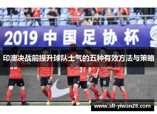 印澳决战前提升球队士气的五种有效方法与策略