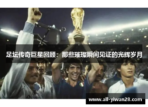 足坛传奇巨星回顾:那些璀璨瞬间见证的光辉岁月 足坛传奇巨星回顾:那些璀璨瞬间见证的光辉岁月