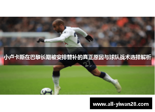 小卢卡斯在巴黎长期被安排替补的真正原因与球队战术选择解析 小卢卡斯在巴黎长期被安排替补的真正原因与球队战术选择解析