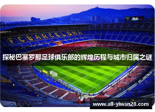探秘巴塞罗那足球俱乐部的辉煌历程与城市归属之谜 探秘巴塞罗那足球俱乐部的辉煌历程与城市归属之谜