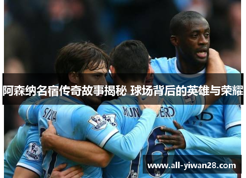 阿森纳名宿传奇故事揭秘 球场背后的英雄与荣耀