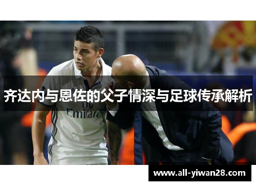 齐达内与恩佐的父子情深与足球传承解析