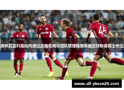 奥林匹亚科斯如何通过战略布局与团队管理稳居希腊足球联赛霸主地位 奥林匹亚科斯如何通过战略布局与团队管理稳居希腊足球联赛霸主地位